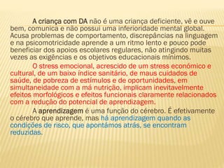 A criança com DA não é uma criança deficiente, vê e ouve
bem, comunica e não possui uma inferioridade mental global.
Acusa problemas de comportamento, discrepâncias na linguagem
e na psicomotricidade aprende a um ritmo lento e pouco pode
beneficiar dos apoios escolares regulares, não atingindo muitas
vezes as exigências e os objetivos educacionais mínimos.
O stress emocional, acrescido de um stress económico e
cultural, de um baixo índice sanitário, de maus cuidados de
saúde, de pobreza de estímulos e de oportunidades, em
simultaneidade com a má nutrição, implicam inevitavelmente
efeitos morfológicos e efeitos funcionais claramente relacionados
com a redução do potencial de aprendizagem.
A aprendizagem é uma função do cérebro. É efetivamente
o cérebro que aprende, mas há aprendizagem quando as
condições de risco, que apontámos atrás, se encontram
reduzidas.

 