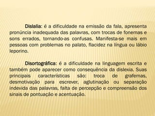 Dislalia: é a dificuldade na emissão da fala, apresenta
pronúncia inadequada das palavras, com trocas de fonemas e
sons errados, tornando-as confusas. Manifesta-se mais em
pessoas com problemas no palato, flacidez na língua ou lábio
leporino.
Disortográfica: é a dificuldade na linguagem escrita e
também pode aparecer como consequência da dislexia. Suas
principais características são: troca de grafemas,
desmotivação para escrever, aglutinação ou separação
indevida das palavras, falta de percepção e compreensão dos
sinais de pontuação e acentuação.

 