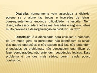 Disgrafia: normalmente vem associada à dislexia,
porque se o aluno faz trocas e inversões de letras,
consequentemente encontra dificuldade na escrita. Além
disso, está associada a letras mal traçadas e ilegíveis, letras
muito próximas e desorganização ao produzir um texto.
Discalculia: é a dificuldade para cálculos e números,
de um modo geral os portadores não identificam os sinais
das quatro operações e não sabem usá-los, não entendem
enunciados de problemas, não conseguem quantificar ou
fazer comparações, não entendem sequências lógicas. Esse
problema é um dos mais sérios, porém ainda pouco
conhecido.

 
