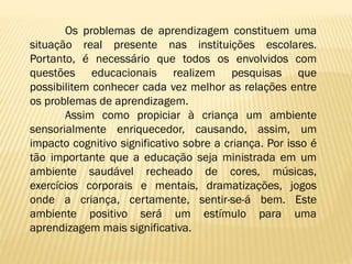 Os problemas de aprendizagem constituem uma
situação real presente nas instituições escolares.
Portanto, é necessário que todos os envolvidos com
questões educacionais realizem pesquisas que
possibilitem conhecer cada vez melhor as relações entre
os problemas de aprendizagem.
Assim como propiciar à criança um ambiente
sensorialmente enriquecedor, causando, assim, um
impacto cognitivo significativo sobre a criança. Por isso é
tão importante que a educação seja ministrada em um
ambiente saudável recheado de cores, músicas,
exercícios corporais e mentais, dramatizações, jogos
onde a criança, certamente, sentir-se-á bem. Este
ambiente positivo será um estímulo para uma
aprendizagem mais significativa.

 