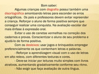 Bom saber:
Algumas crianças com disgrafia possui também uma
disortográfica amontoando letras para esconder os erros
ortográficos. Os pais e professores devem evitar repreender
a criança. Reforçar o aluno de forma positiva sempre que
conseguir realizar uma conquista. Na avaliação escolar dar
mais ênfase à expressão oral.
Evitar o uso de canetas vermelhas na correção dos
cadernos e provas. Conscientizar o aluno de seu problema e
ajudá-lo de forma positiva.
Com os desleixos: usar jogos e brinquedos empregar
preferencialmente os que contenham letras e palavras.
- Reforçar a aprendizagem visual com o uso de letras
em alto relevo, com diferentes texturas e cores.
- Deve-se iniciar por leituras muito simples com livros
atrativos, aumentando gradativamente conforme seu ritmo.
- Não exigir que faça avaliação de outra língua.

 