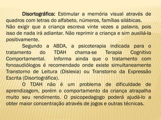 Disortográfica: Estimular a memória visual através de
quadros com letras do alfabeto, números, famílias silábicas.
Não exigir que a criança escreva vinte vezes a palavra, pois
isso de nada irá adiantar. Não reprimir a criança e sim auxiliá-la
positivamente.
Segundo a ABDA, a psicoterapia indicada para o
tratamento
do
TDAH
chama-se
Terapia
Cognitivo
Comportamental.
Informa ainda que o tratamento com
fonoaudiólogos é recomendado onde existe simultaneamente
Transtorno de Leitura (Dislexia) ou Transtorno da Expressão
Escrita (Disortográfica).
O TDAH não é um problema de dificuldade de
aprendizagem, porém o comportamento da criança atrapalha
muito seu rendimento. O psicopedagogo poderá ajudá-lo a
obter maior concentração através de jogos e outras técnicas.

 