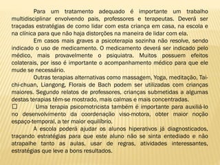 Para um tratamento adequado é importante um trabalho
multidisciplinar envolvendo pais, professores e terapeutas. Deverá ser
traçadas estratégias de como lidar com esta criança em casa, na escola e
na clínica para que não haja distorções na maneira de lidar com ela.
Em casos mais graves a psicoterapia sozinha não resolve, sendo
indicado o uso de medicamento. O medicamento deverá ser indicado pelo
médico, mais provavelmente o psiquiatra. Muitos possuem efeitos
colaterais, por isso é importante o acompanhamento médico para que ele
mude se necessário.
Outras terapias alternativas como massagem, Yoga, meditação, Taichi-chuan, Liangong, Florais de Bach podem ser utilizadas com crianças
maiores. Segundo relatos de professores, crianças submetidas a algumas
destas terapias têm-se mostrado, mais calmas e mais concentradas.
﻿
Uma terapia psicomotricista também é importante para auxiliá-lo
no desenvolvimento da coordenação viso-motora, obter maior noção
espaço-temporal, a ter maior equilíbrio.
A escola poderá ajudar os alunos hiperativos já diagnosticados,
traçando estratégias para que este aluno não se sinta entediado e não
atrapalhe tanto as aulas, usar de regras, atividades interessantes,
estratégias que leve a bons resultados.

 