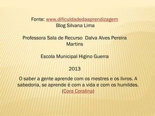 Fonte: www.dificuldadedaaprendizagem
Blog Silvana Lima
Professora Sala de Recurso Dalva Alves Pereira
Martins
Escola Municipal Higino Guerra
2013
O saber a gente aprende com os mestres e os livros. A
sabedoria, se aprende é com a vida e com os humildes.
(Cora Coralina)

 