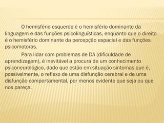 O hemisfério esquerdo é o hemisfério dominante da
linguagem e das funções psicolinguísticas, enquanto que o direito
é o hemisfério dominante da percepção espacial e das funções
psicomotoras.
Para lidar com problemas de DA (dificuldade de
aprendizagem), é inevitável a procura de um conhecimento
psiconeurológico, dado que estão em situação sintomas que é,
possivelmente, o reflexo de uma disfunção cerebral e de uma
disfunção comportamental, por menos evidente que seja ou que
nos pareça.

 