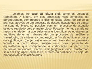 Vejamos, no caso da leitura oral, como as unidades
trabalham. A leitura, um dos processos mais complexos da
aprendizagem, compreende a discriminação visual de símbolos
gráficos, através de um processo de descodificação que se passa
no segundo bloco, só possível com um processo de atenção
seletiva regulado pelo primeiro bloco. Posteriormente, e ainda na
mesma unidade, há que selecionar e identificar os equivalentes
auditivos (fonemas) através de um processo de análise e
transdução, de síntese e comparação, a fim de edificar a busca
da significação (conjetura) e avaliar os níveis de compreensão
latentes. A partir daqui, surgirá uma nova operação de
equivalência que compreende a codificação. A partir dos
neurônios superiores frontais, a linguagem interior transformarse-á em linguagem expressiva, através da oralidade, ou seja, da
produção de sons articulados.

 