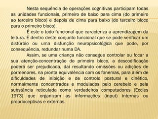 Nesta sequência de operações cognitivas participam todas
as unidades funcionais, primeiro de baixo para cima (do primeiro
ao terceiro bloco) e depois de cima para baixo (do terceiro bloco
para o primeiro bloco).
É este o todo funcional que caracteriza a aprendizagem da
leitura. É dentro deste conjunto funcional que se pode verificar um
distúrbio ou uma disfunção neuropsicológica que pode, por
consequência, redundar numa DA.
Assim, se uma criança não consegue controlar ou focar a
sua atenção-concentração do primeiro bloco, a descodificação
poderá ser prejudicada, daí resultando omissões ou adições de
pormenores, na pronta equivalência com os fonemas, para além de
dificuldades de inibição e de controlo postural e cinético,
normalmente concentrados e modulados pelo cerebelo e pela
substância reticulada como verdadeiros computadores (Eccles
1973) que organizam as informações (input) internas ou
proprioceptivas e externas.

 