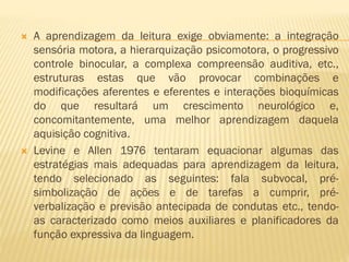 



A aprendizagem da leitura exige obviamente: a integração
sensória motora, a hierarquização psicomotora, o progressivo
controle binocular, a complexa compreensão auditiva, etc.,
estruturas estas que vão provocar combinações e
modificações aferentes e eferentes e interações bioquímicas
do que resultará um crescimento neurológico e,
concomitantemente, uma melhor aprendizagem daquela
aquisição cognitiva.
Levine e Allen 1976 tentaram equacionar algumas das
estratégias mais adequadas para aprendizagem da leitura,
tendo selecionado as seguintes: fala subvocal, présimbolização de ações e de tarefas a cumprir, préverbalização e previsão antecipada de condutas etc., tendoas caracterizado como meios auxiliares e planificadores da
função expressiva da linguagem.

 