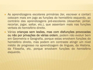 



As aprendizagens escolares primárias (ler, escrever e contar)
colocam mais em jogo as funções do hemisfério esquerdo, ao
contrário das aprendizagens pré-escolares (desenhar, pintar,
recortar, jogar, saltar, etc.), que assentam mais nas funções
verbais do hemisfério direito.
Várias crianças sem lesões, mas com disfunções provocadas
ou não por privações de várias ordem, podem não evoluir bem
em Geometria e Geografia, porque estas envolvem funções do
hemisfério direito, mas podem em contraste atingir um nível
médio de progresso na aprendizagem de línguas, da História,
da Filosofia, etc, porque envolvem funções do hemisfério
esquerdo.

 