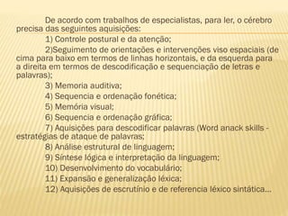 De acordo com trabalhos de especialistas, para ler, o cérebro
precisa das seguintes aquisições:
1) Controle postural e da atenção;
2)Seguimento de orientações e intervenções viso espaciais (de
cima para baixo em termos de linhas horizontais, e da esquerda para
a direita em termos de descodificação e sequenciação de letras e
palavras);
3) Memoria auditiva;
4) Sequencia e ordenação fonética;
5) Memória visual;
6) Sequencia e ordenação gráfica;
7) Aquisições para descodificar palavras (Word anack skills estratégias de ataque de palavras;
8) Análise estrutural de linguagem;
9) Síntese lógica e interpretação da linguagem;
10) Desenvolvimento do vocabulário;
11) Expansão e generalização léxica;
12) Aquisições de escrutínio e de referencia léxico sintática...

 
