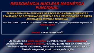 RESSONÂNCIA NUCLEAR MAGNÉTICA
FUNCIONAL
FERRAMENTA PARA ENTENDER OS PROCESSOS MENTAIS DURANTE A
REALIZAÇÃO DE DETERMINADAS TAREFAS PELA IDENTIFICAÇÃO DE ÁREAS
ATIVAS APÓS ATIVAÇÃO NEURONAL
SEQUÊNCIA “BOLD” (BLOOB OXIGENATION LEVEL DEPENDENT): mede as propriedades magnéticas da
HEMOGLOBINA
SANGUE  TRANSPORTE DE O2
Ao realizar uma tarefa específica, o cérebro requer mais combustível,
principalmente oxigênio e glicose. Portanto, quanto mais uma certa região
do cérebro estiver trabalhando, maior será o consumo de combustível e o
fluxo de sangue oxigenado para aquela região.
 