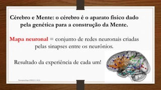Neuropsicóloga GISELE CALIA
Cérebro e Mente: o cérebro é o aparato físico dado
pela genética para a construção da Mente.
Mapa neuronal = conjunto de redes neuronais criadas
pelas sinapses entre os neurônios.
Resultado da experiência de cada um!
 