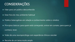 CONSIDERAÇÕES
 Falar para um público desconhecido
 Estar fora do meu ambiente habitual
 Público heterogêneo em relação a conhecimento sobre o cérebro
 Princípios básicos: para quem está começando, entrar em contato, para quem já
conhece, rever.
 Visão de uma neuropsicóloga com experiência clínica e escolar
 Recorte de um tema muito amplo
 