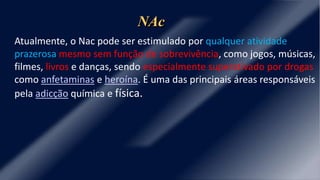 Atualmente, o Nac pode ser estimulado por qualquer atividade
prazerosa mesmo sem função de sobrevivência, como jogos, músicas,
filmes, livros e danças, sendo especialmente superativado por drogas
como anfetaminas e heroína. É uma das principais áreas responsáveis
pela adicção química e física.
NAc
 