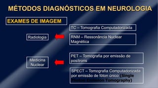 MÉTODOS DIAGNÓSTICOS EM NEUROLOGIA
EXAMES DE IMAGEM
TC – Tomografia Computadorizada
RNM – Ressonância Nuclear
Magnética
PET – Tomografia por emissão de
posítrons
SPECT – Tomografia Computadorizada
por emissão de fóton único (Single
Photon Emission Tomography)
Radiologia
Medicina
Nuclear
 