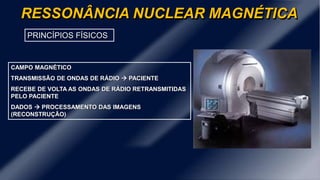 RESSONÂNCIA NUCLEAR MAGNÉTICA
PRINCÍPIOS FÍSICOS
CAMPO MAGNÉTICO
TRANSMISSÃO DE ONDAS DE RÁDIO  PACIENTE
RECEBE DE VOLTA AS ONDAS DE RÁDIO RETRANSMITIDAS
PELO PACIENTE
DADOS  PROCESSAMENTO DAS IMAGENS
(RECONSTRUÇÃO)
 