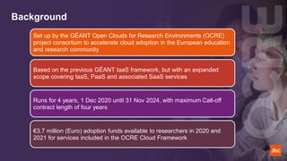 Background
Set up by the GÉANT Open Clouds for Research Environments (OCRE)
project consortium to accelerate cloud adoption in the European education
and research community
Based on the previous GÉANT IaaS framework, but with an expanded
scope covering IaaS, PaaS and associated SaaS services
Runs for 4 years, 1 Dec 2020 until 31 Nov 2024, with maximum Call-off
contract length of four years
€3.7 million (Euro) adoption funds available to researchers in 2020 and
2021 for services included in the OCRE Cloud Framework
 