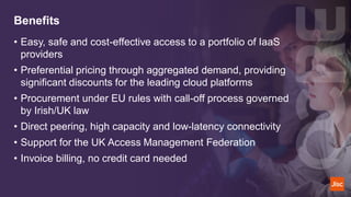 Benefits
• Easy, safe and cost-effective access to a portfolio of IaaS
providers
• Preferential pricing through aggregated demand, providing
significant discounts for the leading cloud platforms
• Procurement under EU rules with call-off process governed
by Irish/UK law
• Direct peering, high capacity and low-latency connectivity
• Support for the UK Access Management Federation
• Invoice billing, no credit card needed​
 