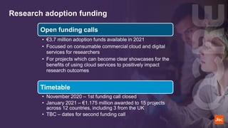Research adoption funding
Open funding calls
• €3.7 million adoption funds available in 2021
• Focused on consumable commercial cloud and digital
services for researchers
• For projects which can become clear showcases for the
benefits of using cloud services to positively impact
research outcomes
Timetable
• November 2020 – 1st funding call closed
• January 2021 – €1.175 million awarded to 15 projects
across 12 countries, including 3 from the UK
• TBC – dates for second funding call
 
