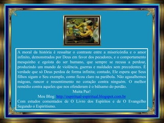 A moral da história é ressaltar o contraste entre a misericórdia e o amor
infinito, demonstrados por Deus em favor dos pecadores, e o comportamento
mesquinho e egoísta do ser humano, que sempre se recusa a perdoar,
produzindo um mundo de violência, guerras e maldades sem precedentes. É
verdade que só Deus perdoa de forma infinita; contudo, Ele espera que Seus
filhos sigam o Seu exemplo, como ficou claro na parábola. Não agasalhemos
mágoas, rancor e ressentimento no coração contra ninguém. O melhor
remédio contra aqueles que nos ofenderam é o bálsamo do perdão.
Muita Paz!
Meu Blog: http://espiritual-espiritual.blogspot.com.br
Com estudos comentados de O Livro dos Espíritos e de O Evangelho
Segundo o Espiritismo.
 