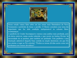 Nesse estudo vamos falar sobre um dos temas mais libertadores do Novo
Testamento e preferido de Jesus: o perdão. O Mestre considera esse tema tão
importante que faz dele condição indispensável às celestes Bem-
aventuranças.
A parábola do Credor Incompassivo merece uma análise mais profunda, pois
ela deixa entrever, numa escala reduzida, o que ocorre na Justiça Divina: há
necessidade de se perdoar, para também ser perdoado. Esta parábola é uma
ilustração admirável daquela frase contida na oração dominical, em que Ele
nos ensina a rogar ao Pai celestial: “Perdoa as nossas dívidas assim como nós
perdoamos aos nossos devedores”.
 