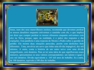 Jesus, num dos seus maravilhosos ensinos, recomenda que devemos perdoar
os nossos desafetos enquanto estivermos a caminho com ele, o que implica
em dizer que cumpre perdoar os nossos ofensores enquanto estivermos com
eles na Terra, porque, aqui, na realidade, é o palco dos reajustes e das
expiações. Esta parábola é uma resposta do Mestre a Pedro sobre a questão do
perdão. Ela mostra duas situações parecidas, porém com desfechos bem
diferentes. Uma, envolvia um servo que tinha uma dívida impagável, dez mil
talentos. A outra, conta a história de um outro servo com uma dívida
insignificante, cem denários. Para se ter uma ideia do que significavam esses
números, apresentamos os seus valores correspondentes: um talento é igual a
seis mil denários. Dívida equivalente a 165 mil anos de trabalho. Já a outra,
de 100 denários, equivale a 100 dias de trabalho.
 