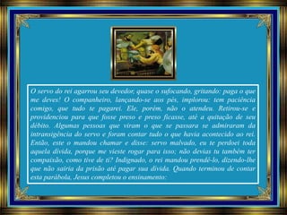 O servo do rei agarrou seu devedor, quase o sufocando, gritando: paga o que
me deves! O companheiro, lançando-se aos pés, implorou: tem paciência
comigo, que tudo te pagarei. Ele, porém, não o atendeu. Retirou-se e
providenciou para que fosse preso e preso ficasse, até a quitação de seu
débito. Algumas pessoas que viram o que se passara se admiraram da
intransigência do servo e foram contar tudo o que havia acontecido ao rei.
Então, este o mandou chamar e disse: servo malvado, eu te perdoei toda
aquela dívida, porque me vieste rogar para isso; não devias tu também ter
compaixão, como tive de ti? Indignado, o rei mandou prendê-lo, dizendo-lhe
que não sairia da prisão até pagar sua dívida. Quando terminou de contar
esta parábola, Jesus completou o ensinamento:
 