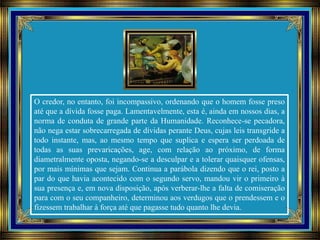 O credor, no entanto, foi incompassivo, ordenando que o homem fosse preso
até que a dívida fosse paga. Lamentavelmente, esta é, ainda em nossos dias, a
norma de conduta de grande parte da Humanidade. Reconhece-se pecadora,
não nega estar sobrecarregada de dívidas perante Deus, cujas leis transgride a
todo instante, mas, ao mesmo tempo que suplica e espera ser perdoada de
todas as suas prevaricações, age, com relação ao próximo, de forma
diametralmente oposta, negando-se a desculpar e a tolerar quaisquer ofensas,
por mais mínimas que sejam. Continua a parábola dizendo que o rei, posto a
par do que havia acontecido com o segundo servo, mandou vir o primeiro à
sua presença e, em nova disposição, após verberar-lhe a falta de comiseração
para com o seu companheiro, determinou aos verdugos que o prendessem e o
fizessem trabalhar à força até que pagasse tudo quanto lhe devia.
 