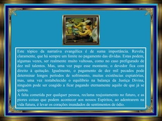 Este tópico da narrativa evangélica é de suma importância. Revela,
claramente, que há sempre um limite no pagamento das dívidas. Estas podem,
algumas vezes, ser realmente muito vultosas, como no caso prefigurado de
dez mil talentos. Mas, uma vez pago esse montante, o devedor fica com
direito à quitação. Igualmente, o pagamento de dez mil pecados pode
determinar longos períodos de sofrimento, muitas existências expiatórias,
mas, uma vez restabelecido o equilíbrio na balança da Justiça Divina,
ninguém pode ser coagido a ficar pagando eternamente aquilo de que já se
quitou.
A falta cometida por qualquer pessoa, reclama reajustamento no futuro, e as
piores coisas que podem acontecer aos nossos Espíritos, ao adentrarem na
vida futura, é levar os corações inundados de sentimentos de ódio.
 