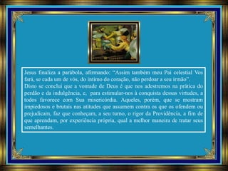 Jesus finaliza a parábola, afirmando: “Assim também meu Pai celestial Vos
fará, se cada um de vós, do íntimo do coração, não perdoar a seu irmão”.
Disto se conclui que a vontade de Deus é que nos adestremos na prática do
perdão e da indulgência, e, para estimular-nos à conquista dessas virtudes, a
todos favorece com Sua misericórdia. Aqueles, porém, que se mostram
impiedosos e brutais nas atitudes que assumem contra os que os ofendem ou
prejudicam, faz que conheçam, a seu turno, o rigor da Providência, a fim de
que aprendam, por experiência própria, qual a melhor maneira de tratar seus
semelhantes.
 
