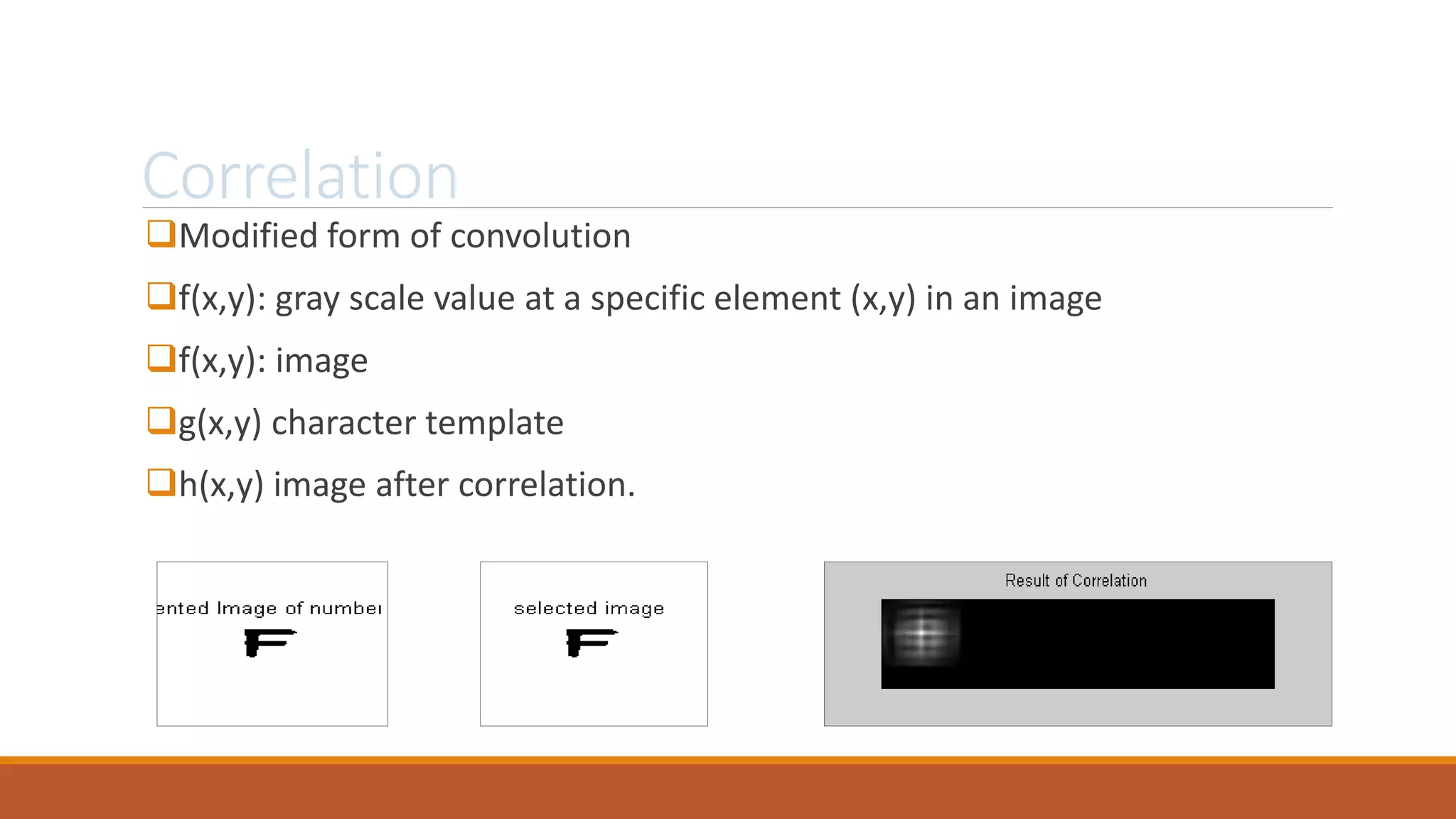 Correlation
Modified form of convolution
f(x,y): gray scale value at a specific element (x,y) in an image
f(x,y): image
g(x,y) character template
h(x,y) image after correlation.
 