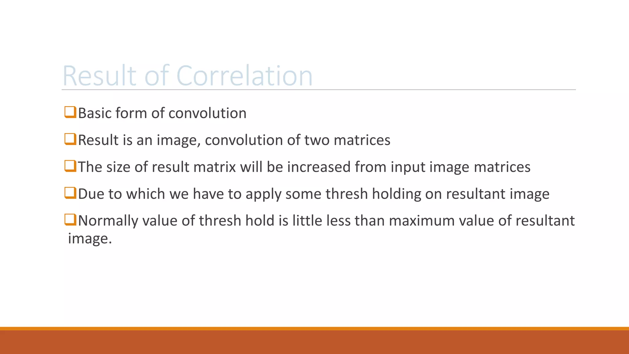 Result of Correlation
Basic form of convolution
Result is an image, convolution of two matrices
The size of result matrix will be increased from input image matrices
Due to which we have to apply some thresh holding on resultant image
Normally value of thresh hold is little less than maximum value of resultant
image.
 
