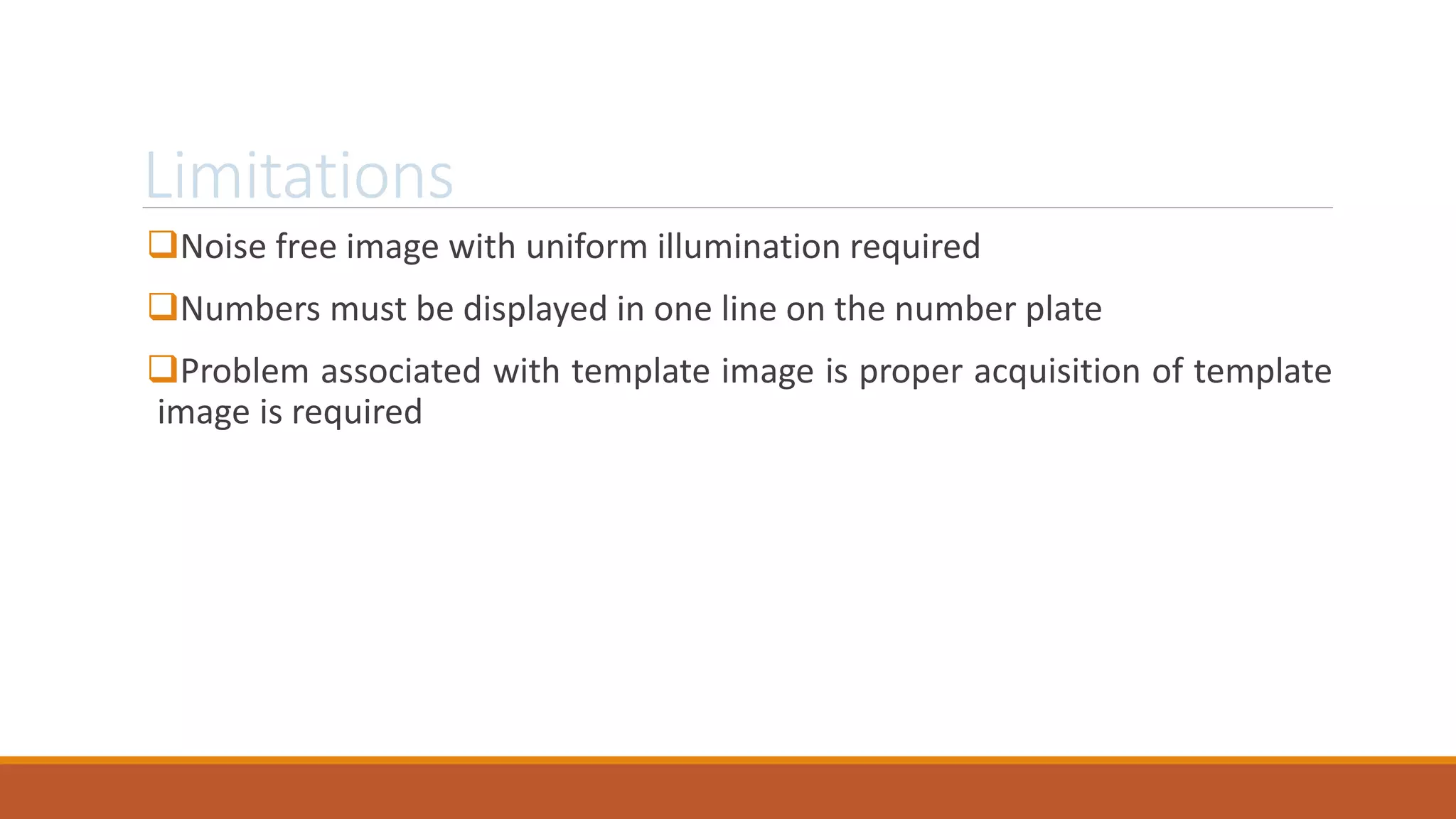 Limitations
Noise free image with uniform illumination required
Numbers must be displayed in one line on the number plate
Problem associated with template image is proper acquisition of template
image is required
 