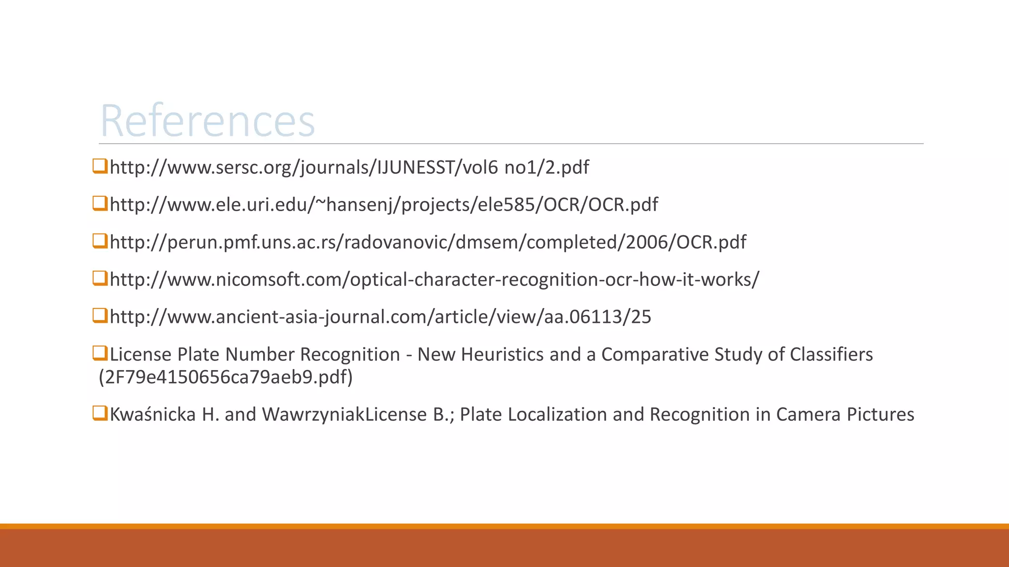 References
http://www.sersc.org/journals/IJUNESST/vol6 no1/2.pdf
http://www.ele.uri.edu/~hansenj/projects/ele585/OCR/OCR.pdf
http://perun.pmf.uns.ac.rs/radovanovic/dmsem/completed/2006/OCR.pdf
http://www.nicomsoft.com/optical-character-recognition-ocr-how-it-works/
http://www.ancient-asia-journal.com/article/view/aa.06113/25
License Plate Number Recognition - New Heuristics and a Comparative Study of Classifiers
(2F79e4150656ca79aeb9.pdf)
Kwaśnicka H. and WawrzyniakLicense B.; Plate Localization and Recognition in Camera Pictures
 