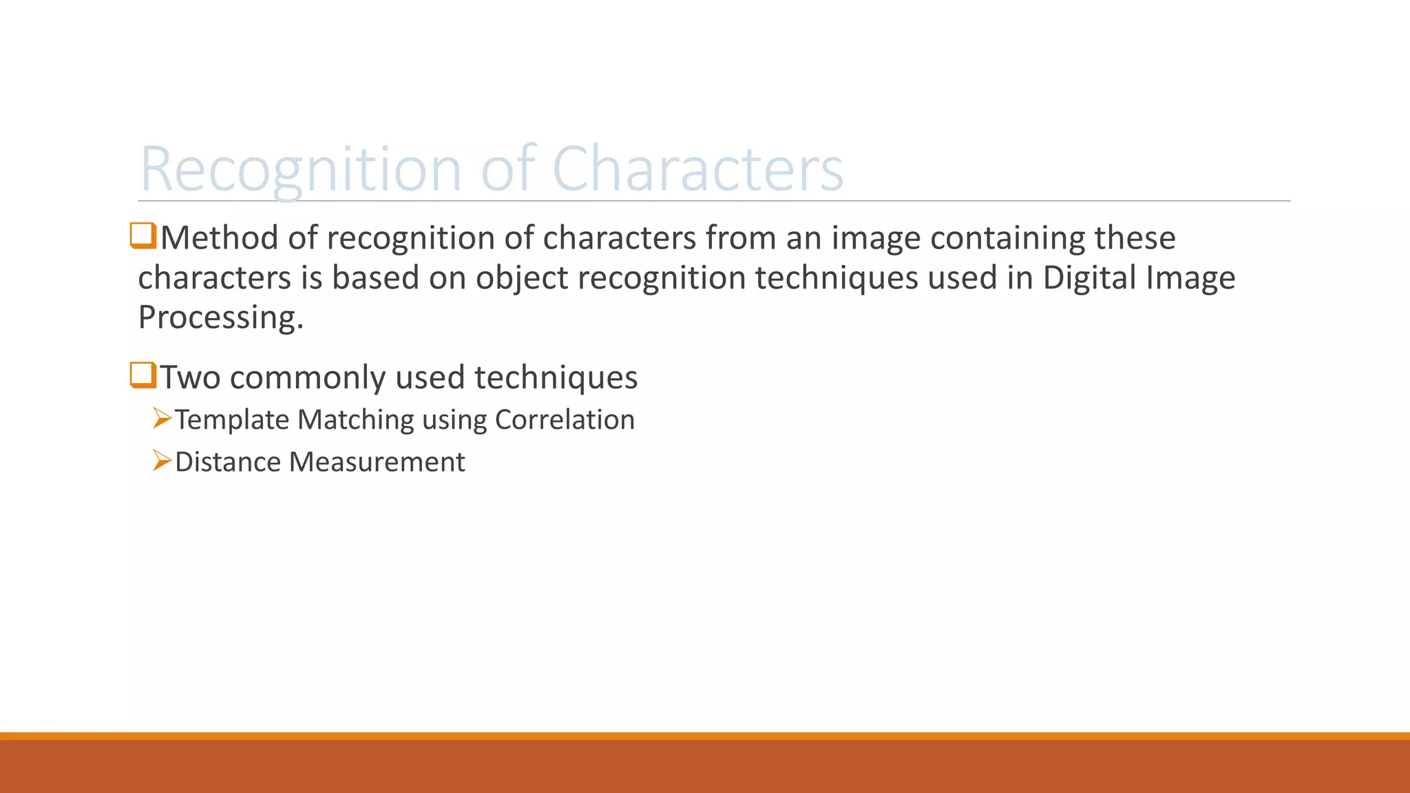 Recognition of Characters
Method of recognition of characters from an image containing these
characters is based on object recognition techniques used in Digital Image
Processing.
Two commonly used techniques
Template Matching using Correlation
Distance Measurement
 