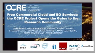 1
Free Commercial Cloud and EO Services:
the OCRE Project Opens the Gates to the
Research Community
JOSE MANUEL DELGADO BLASCO1, ANTONIO ROMEO1, ANDRES
STEIJAERT2, JOAO FERNANDES3, SARA PITTONET4, MARC-ELIAN BÉGIN5,
GEOFF SAWYER6 AND LEFTERIS MAMAIS7
 