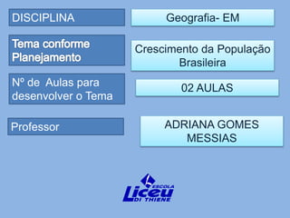 DISCIPLINA
Professor
Nº de Aulas para
desenvolver o Tema
Geografia- EM
ADRIANA GOMES
MESSIAS
Crescimento da População
Brasileira
02 AULAS
 
