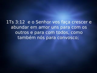 1Ts 3:12  e o Senhor vos faça crescer e abundar em amor uns para com os outros e para com todos, como também nós para convosco;  