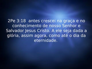 2Pe 3:18  antes crescei na graça e no conhecimento de nosso Senhor e Salvador Jesus Cristo. A ele seja dada a glória, assim agora, como até o dia da eternidade.  