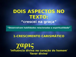 DOIS ASPECTOS NO TEXTO: “ crescei na graça” 1-CRESCIMENTO CARISMÁTICO χαρις   'influência divina no coração do homem' 'favor divino' “ Desenvolvam habilidades relacionadas a espiritualidade” 