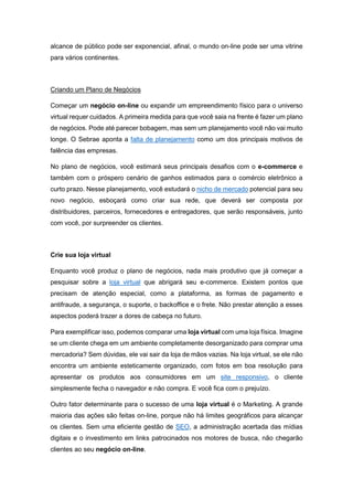 alcance de público pode ser exponencial, afinal, o mundo on-line pode ser uma vitrine
para vários continentes.
Criando um Plano de Negócios
Começar um negócio on-line ou expandir um empreendimento físico para o universo
virtual requer cuidados. A primeira medida para que você saia na frente é fazer um plano
de negócios. Pode até parecer bobagem, mas sem um planejamento você não vai muito
longe. O Sebrae aponta a falta de planejamento como um dos principais motivos de
falência das empresas.
No plano de negócios, você estimará seus principais desafios com o e-commerce e
também com o próspero cenário de ganhos estimados para o comércio eletrônico a
curto prazo. Nesse planejamento, você estudará o nicho de mercado potencial para seu
novo negócio, esboçará como criar sua rede, que deverá ser composta por
distribuidores, parceiros, fornecedores e entregadores, que serão responsáveis, junto
com você, por surpreender os clientes.
Crie sua loja virtual
Enquanto você produz o plano de negócios, nada mais produtivo que já começar a
pesquisar sobre a loja virtual que abrigará seu e-commerce. Existem pontos que
precisam de atenção especial, como a plataforma, as formas de pagamento e
antifraude, a segurança, o suporte, o backoffice e o frete. Não prestar atenção a esses
aspectos poderá trazer a dores de cabeça no futuro.
Para exemplificar isso, podemos comparar uma loja virtual com uma loja física. Imagine
se um cliente chega em um ambiente completamente desorganizado para comprar uma
mercadoria? Sem dúvidas, ele vai sair da loja de mãos vazias. Na loja virtual, se ele não
encontra um ambiente esteticamente organizado, com fotos em boa resolução para
apresentar os produtos aos consumidores em um site responsivo, o cliente
simplesmente fecha o navegador e não compra. E você fica com o prejuízo.
Outro fator determinante para o sucesso de uma loja virtual é o Marketing. A grande
maioria das ações são feitas on-line, porque não há limites geográficos para alcançar
os clientes. Sem uma eficiente gestão de SEO, a administração acertada das mídias
digitais e o investimento em links patrocinados nos motores de busca, não chegarão
clientes ao seu negócio on-line.
 