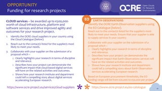 OPPORTUNITY
Funding for research projects
10
Identify the OCRE Earth Observation suppliers using
the EO Catalogue (below).
Reach out to the contact/s listed for the supplier/s most
likely to meet your needs. Ensure that your supplier is able
to supply services in your country.
Collaborate with your supplier on the submission of a
proposal which –
o Clearly highlights your research in terms of discipline
and relevance.
o Describes how your project can demonstrate the
significant impact that Earth Observations services will
have on the related activities and outcomes.
o Shows how your research institute and department
could tell a compelling story about Earth Observation
services accelerating European research.
Based on European procurement thresholds, the EO
funding range will be from €20,000 to €50,000 per project.
CLOUD services – be awarded up to €500,000-
worth of cloud infrastructure, platform and
software services and drive improved agility and
outcomes for your research project.
1. Identify the OCRE cloud suppliers in your country using
the Cloud Catalogue (below).
2. Reach out to the contact/s listed for the supplier/s most
likely to meet your needs.
3. Collaborate with your supplier on the submission of a
proposal which –
o Clearly highlights your research in terms of discipline
and relevance.
o Describes how your project can demonstrate the
significant impact that cloud-based digital services
will have on the related activities and outcomes.
o Shows how your research institute and department
could tell a compelling story about digital services
accelerating European research.
https://www.ocre-project.eu/services/cloud-suppliers https://www.ocre-project.eu/eo-catalogue
EARTH OBSERVATIONS
EO
 