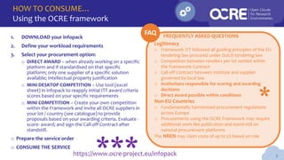 HOW TO CONSUME…
Using the OCRE framework
3
Legitimacy
o Framework ITT followed all guiding principles of the EU
tendering law procured under Dutch tendering law
o Competition between resellers per lot settled within
the Framework Contract
o Call-off Contract between institute and supplier
governed by local law
o Institutions responsible for scoring and awarding
decisions
o Direct award possible within conditions
Non-EU Countries
o Fundamentally harmonised procurement regulations
across Europe
o Procurements using the OCRE Framework may require
additional work like publication and stand-still on
national procurement platforms
The NREN may claim costs of up to 5% based on role
1. DOWNLOAD your infopack
2. Define your workload requirements
3. Select your procurement option:
o DIRECT AWARD – when already working on a specific
platform and if standardised on that specific
platform; only one supplier of a specific solution
available; Intellectual property justification
o MINI DESKTOP COMPETITION – Use tool (excel
sheet) in infopack to reapply initial ITT award criteria
scores based on your specific requirements
o MINI COMPETITION – Create your own competition
within the Framework and invite all OCRE suppliers in
your lot / country (see catalogue) to provide
proposals based on your awarding criteria. Evaluate -
score- award; and sign the Call-off Contract after
standstill.
o Prepare the service order
o CONSUME THE SERVICE
https://www.ocre-project.eu/infopack
FREQUENTLY ASKED QUESTIONS
FAQ
***
*
 