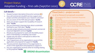 Project Status
Adoption Funding – First calls (Sept/Oct 2020)
4
Call details –
1. Research project description (Executive summary )
2. How will commercial cloud/EO services support your
project activities and improve your research outcomes?
3. Are you aware of the FAIR data principles? Yes/No
4. Does your project support the reusability of research
data? Yes/No
5. Are you interested in learning more about sustainable
hosting for your FAIR data? Yes/No
6. Has your project already procured/consumed commercial
cloud and digital/EO services? Explain
7. Would you be prepared to work with the OCRE project
team in developing a compelling case study?
8. Explain why the team is well placed to deliver the
anticipated outcomes.
9. The IT department of my organisation is aware of this
application and prepared to support it? Yes/No
10. The procurement department of my organisation is
aware of this application and prepared to support it?
11. Has your organisation received other EU funding relating
to this proposal? Yes/No
BROAD dissemination
Cloud (IaaS+) – project awards
15 of 32 Research proposals awarded -
€1.2M
excl VAT
1. Oncological PET Data in Treatment Response
Prediction
2. Galactic Research in Cloud Services
3. Human-Machine Collaboration on Perception Tasks
4. Rapid Discovery of Thermoelectric Clathrates
5. DigiFarm | From crop to cloud (Big Data And Machine
Learning)
6. Large scale brain network analysis
7. Agile HPC for Undergraduate Research
8. CVL Health Diagnosis from Mobile Phones
9. Sychrotron light experiments
10. CVL Multi-task learning
11. Automatic detection of potential contradictions in
the text of acts of law
12. Fast Ozone Profile Reprocessing
13. Molecule classification using visualization and
convolutional neural network
14. Cognitive Power Electronics
15. Active learning for Systematic Reviews
*
 