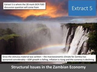 Structural Issues in the Zambian Economy
Extract 5
Extract 5 is where the 20 mark OCR F585
discussion question will come from
Since the stimulus material was written – the macroeconomic climate for Zambia has
worsened considerably – GDP growth is falling, inflation is rising and the currency is declining.
 