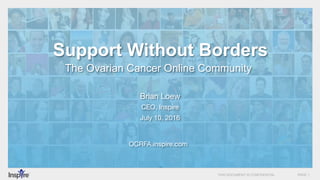 THIS DOCUMENT IS CONFIDENTIAL PAGE 1
Support Without Borders
The Ovarian Cancer Online Community
OCRFA.inspire.com
Brian Loew
CEO, Inspire
July 10, 2016
 