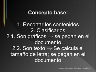 Concepto base:

     1. Recortar los contenidos
           2. Clasificarlos
2.1. Son gráficos → se pegan en el
             documento
   2.2. Son texto → Se calcula el
  tamaño de letra; se pegan en el
             documento
                     Joaquim Rocha (Igalia) · OCRFeeder · GUADEC ES 7
 