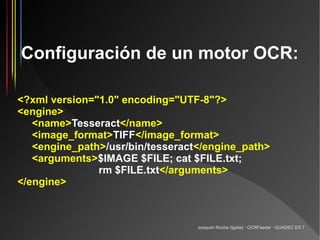 Configuración de un motor OCR:

<?xml version="1.0" encoding="UTF-8"?>
<engine>
   <name>Tesseract</name>
   <image_format>TIFF</image_format>
   <engine_path>/usr/bin/tesseract</engine_path>
   <arguments>$IMAGE $FILE; cat $FILE.txt;
               rm $FILE.txt</arguments>
</engine>



                                  Joaquim Rocha (Igalia) · OCRFeeder · GUADEC ES 7
 