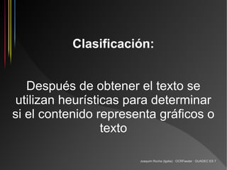 Clasificación:


   Después de obtener el texto se
utilizan heurísticas para determinar
si el contenido representa gráficos o
                 texto

                       Joaquim Rocha (Igalia) · OCRFeeder · GUADEC ES 7
 