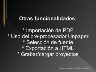 Otras funcionalidades:

      * Importación de PDF
* Uso del pre-procesador Unpaper
      * Selección de fuente
      * Exportación a HTML
    * Grabar/cargar proyectos

                    Joaquim Rocha (Igalia) · OCRFeeder · GUADEC ES 7
 